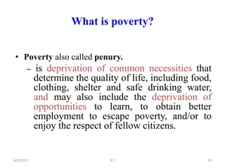 What is poverty?
• Poverty also called penury.
– is deprivation of common necessities that
determine the quality of life, including food,
clothing, shelter and safe drinking water,
and may also include the deprivation of
opportunities to learn, to obtain better
employment to escape poverty, and/or to
enjoy the respect of fellow citizens.
19
6/3/2021 K.T
 
