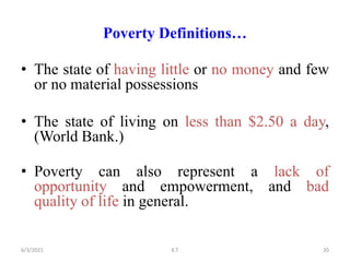 Poverty Definitions…
• The state of having little or no money and few
or no material possessions
• The state of living on less than $2.50 a day,
(World Bank.)
• Poverty can also represent a lack of
opportunity and empowerment, and bad
quality of life in general.
20
6/3/2021 K.T
 