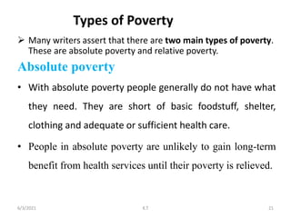  Many writers assert that there are two main types of poverty.
These are absolute poverty and relative poverty.
Absolute poverty
• With absolute poverty people generally do not have what
they need. They are short of basic foodstuff, shelter,
clothing and adequate or sufficient health care.
• People in absolute poverty are unlikely to gain long-term
benefit from health services until their poverty is relieved.
21
6/3/2021 K.T
Types of Poverty
 