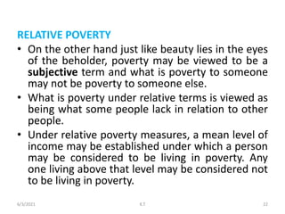 RELATIVE POVERTY
• On the other hand just like beauty lies in the eyes
of the beholder, poverty may be viewed to be a
subjective term and what is poverty to someone
may not be poverty to someone else.
• What is poverty under relative terms is viewed as
being what some people lack in relation to other
people.
• Under relative poverty measures, a mean level of
income may be established under which a person
may be considered to be living in poverty. Any
one living above that level may be considered not
to be living in poverty.
6/3/2021 22
K.T
 