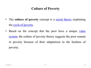 Culture of Poverty
• The culture of poverty concept is a social theory explaining
the cycle of poverty.
• Based on the concept that the poor have a unique value
system, the culture of poverty theory suggests the poor remain
in poverty because of their adaptations to the burdens of
poverty.
24
6/3/2021 K.T
 