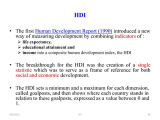 HDI
• The first Human Development Report (1990) introduced a new
way of measuring development by combining indicators of :
 life expectancy,
 educational attainment and
 income into a composite human development index, the HDI
• The breakthrough for the HDI was the creation of a single
statistic which was to serve as a frame of reference for both
social and economic development.
• The HDI sets a minimum and a maximum for each dimension,
called goalposts, and then shows where each country stands in
relation to these goalposts, expressed as a value between 0 and
1.
26
6/3/2021 K.T
 