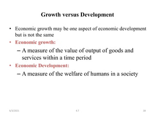 Growth versus Development
• Economic growth may be one aspect of economic development
but is not the same
• Economic growth:
– A measure of the value of output of goods and
services within a time period
• Economic Development:
– A measure of the welfare of humans in a society
28
6/3/2021 K.T
 