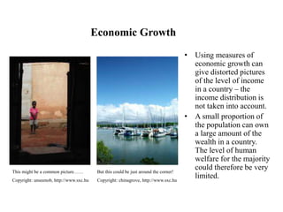 Economic Growth
• Using measures of
economic growth can
give distorted pictures
of the level of income
in a country – the
income distribution is
not taken into account.
• A small proportion of
the population can own
a large amount of the
wealth in a country.
The level of human
welfare for the majority
could therefore be very
limited.
But this could be just around the corner!
Copyright: chinagrove, http://www.sxc.hu
This might be a common picture……
Copyright: unseenob, http://www.sxc.hu
 