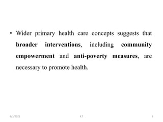 • Wider primary health care concepts suggests that
broader interventions, including community
empowerment and anti-poverty measures, are
necessary to promote health.
3
6/3/2021 K.T
 