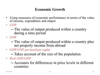 Economic Growth
• Using measures of economic performance in terms of the value
of income, expenditure and output
• GDP
– The value of output produced within a country
during a time period
• GNP
– The value of output produced within a country plus
net property income from abroad
• GDP/GNP per head/per capita
– Takes account of the size of the population
• Real GDP/GNP
– Accounts for differences in price levels in different
countries
31
6/3/2021 K.T
 