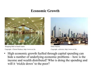 Economic Growth
• High economic growth fuelled through capital spending can
hide a number of underlying economic problems – how is the
income and wealth distributed? Who is doing the spending and
will it ‘trickle down’ to the poor?
Shopping Mall in Saudi Arabia
Copyright : Christo Pacheco, http://www.sxc.hu
Dubai Skyline
Copyright: zchizzerz, http://www.sxc.hu
 