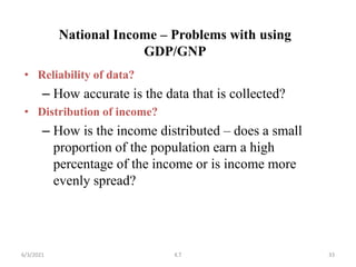 National Income – Problems with using
GDP/GNP
• Reliability of data?
– How accurate is the data that is collected?
• Distribution of income?
– How is the income distributed – does a small
proportion of the population earn a high
percentage of the income or is income more
evenly spread?
33
6/3/2021 K.T
 