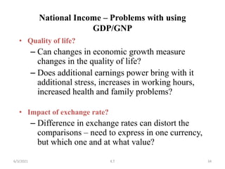 National Income – Problems with using
GDP/GNP
• Quality of life?
– Can changes in economic growth measure
changes in the quality of life?
– Does additional earnings power bring with it
additional stress, increases in working hours,
increased health and family problems?
• Impact of exchange rate?
– Difference in exchange rates can distort the
comparisons – need to express in one currency,
but which one and at what value?
34
6/3/2021 K.T
 
