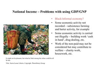 National Income – Problems with using GDP/GNP
• Black/informal economy?
• Some economic activity not
recorded – subsistence farming
and barter activity, for example
• Some economic activity is carried
out illegally – building work ‘cash
in hand’, drug dealing, etc.
• Work of the non-paid may not be
considered but may contribute to
welfare – charity work,
housework, etc.
It might not be pleasant, but what he finds among the refuse could be all
he has.
Title: Sierra Leone Liberia. Copyright: Photolibrary Group
 