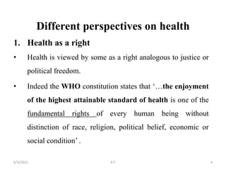 Different perspectives on health
1. Health as a right
• Health is viewed by some as a right analogous to justice or
political freedom.
• Indeed the WHO constitution states that ‘…the enjoyment
of the highest attainable standard of health is one of the
fundamental rights of every human being without
distinction of race, religion, political belief, economic or
social condition’ .
4
6/3/2021 K.T
 