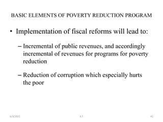 • Implementation of fiscal reforms will lead to:
– Incremental of public revenues, and accordingly
incremental of revenues for programs for poverty
reduction
– Reduction of corruption which especially hurts
the poor
BASIC ELEMENTS OF POVERTY REDUCTION PROGRAM
42
6/3/2021 K.T
 