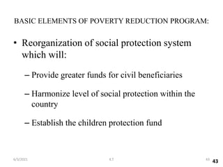 • Reorganization of social protection system
which will:
– Provide greater funds for civil beneficiaries
– Harmonize level of social protection within the
country
– Establish the children protection fund
BASIC ELEMENTS OF POVERTY REDUCTION PROGRAM:
43
43
6/3/2021 K.T
 
