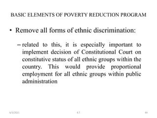 • Remove all forms of ethnic discrimination:
– related to this, it is especially important to
implement decision of Constitutional Court on
constitutive status of all ethnic groups within the
country. This would provide proportional
employment for all ethnic groups within public
administration
BASIC ELEMENTS OF POVERTY REDUCTION PROGRAM
44
6/3/2021 K.T
 