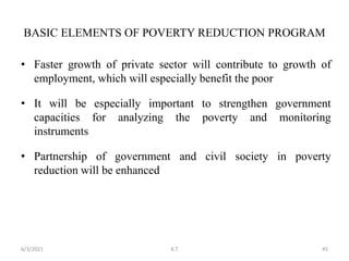 • Faster growth of private sector will contribute to growth of
employment, which will especially benefit the poor
• It will be especially important to strengthen government
capacities for analyzing the poverty and monitoring
instruments
• Partnership of government and civil society in poverty
reduction will be enhanced
BASIC ELEMENTS OF POVERTY REDUCTION PROGRAM
45
6/3/2021 K.T
 