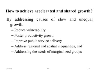 How to achieve accelerated and shared growth?
By addressing causes of slow and unequal
growth:
– Reduce vulnerability
– Foster productivity growth
– Improve public service delivery
– Address regional and spatial inequalities, and
– Addressing the needs of marginalized groups
46
6/3/2021 K.T
 