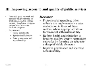 III. Improving access to and quality of public services
• Inherited good network and
partially reversed trend for
eroding access, but limited
capacity to achieve progress
everywhere, hence no
decisive progress
• Key causes:
– Fiscal constraints
– System inefficiencies
– Poor governance and
accountability
Measures:
• Protect social spending; when
reforms are implemented - major
reallocation in favor of these
sectors; where appropriate strive
for financial self-sustainability
• Reform health and education to
focus on quality, deeply restructure
networks by focusing on adequate
upkeep of viable elements
• Improve governance and increase
accountability
49
6/3/2021 K.T
 