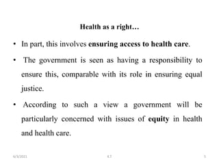 Health as a right…
• In part, this involves ensuring access to health care.
• The government is seen as having a responsibility to
ensure this, comparable with its role in ensuring equal
justice.
• According to such a view a government will be
particularly concerned with issues of equity in health
and health care.
5
6/3/2021 K.T
 