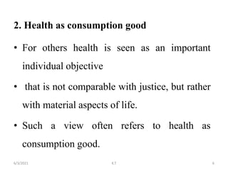2. Health as consumption good
• For others health is seen as an important
individual objective
• that is not comparable with justice, but rather
with material aspects of life.
• Such a view often refers to health as
consumption good.
6
6/3/2021 K.T
 