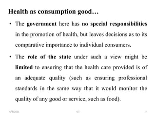 Health as consumption good…
• The government here has no special responsibilities
in the promotion of health, but leaves decisions as to its
comparative importance to individual consumers.
• The role of the state under such a view might be
limited to ensuring that the health care provided is of
an adequate quality (such as ensuring professional
standards in the same way that it would monitor the
quality of any good or service, such as food).
7
6/3/2021 K.T
 