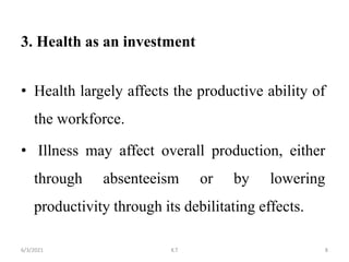 3. Health as an investment
• Health largely affects the productive ability of
the workforce.
• Illness may affect overall production, either
through absenteeism or by lowering
productivity through its debilitating effects.
8
6/3/2021 K.T
 