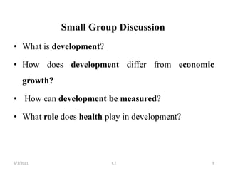 Small Group Discussion
• What is development?
• How does development differ from economic
growth?
• How can development be measured?
• What role does health play in development?
9
6/3/2021 K.T
 