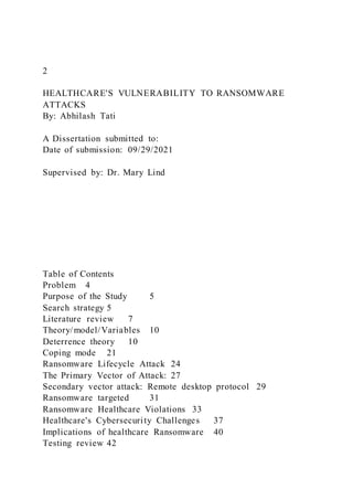 2
HEALTHCARE'S VULNERABILITY TO RANSOMWARE
ATTACKS
By: Abhilash Tati
A Dissertation submitted to:
Date of submission: 09/29/2021
Supervised by: Dr. Mary Lind
Table of Contents
Problem 4
Purpose of the Study 5
Search strategy 5
Literature review 7
Theory/model/Variables 10
Deterrence theory 10
Coping mode 21
Ransomware Lifecycle Attack 24
The Primary Vector of Attack: 27
Secondary vector attack: Remote desktop protocol 29
Ransomware targeted 31
Ransomware Healthcare Violations 33
Healthcare's Cybersecurity Challenges 37
Implications of healthcare Ransomware 40
Testing review 42
 