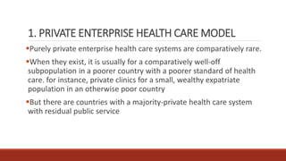 1. PRIVATE ENTERPRISE HEALTH CARE MODEL
Purely private enterprise health care systems are comparatively rare.
When they exist, it is usually for a comparatively well-off
subpopulation in a poorer country with a poorer standard of health
care. for instance, private clinics for a small, wealthy expatriate
population in an otherwise poor country
But there are countries with a majority-private health care system
with residual public service
 