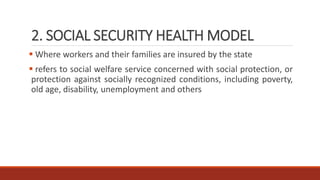 2. SOCIAL SECURITY HEALTH MODEL
 Where workers and their families are insured by the state
 refers to social welfare service concerned with social protection, or
protection against socially recognized conditions, including poverty,
old age, disability, unemployment and others
 
