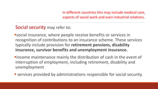 Social security may refer to:
social insurance, where people receive benefits or services in
recognition of contributions to an insurance scheme. These services
typically include provision for retirement pensions, disability
insurance, survivor benefits and unemployment insurance.
income maintenance mainly the distribution of cash in the event of
interruption of employment, including retirement, disability and
unemployment
 services provided by administrations responsible for social security.
In different countries this may include medical care,
aspects of social work and even industrial relations.
 