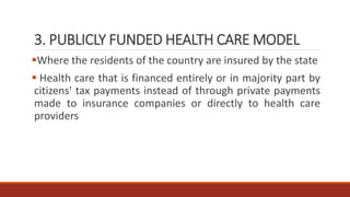3. PUBLICLY FUNDED HEALTH CARE MODEL
Where the residents of the country are insured by the state
 Health care that is financed entirely or in majority part by
citizens' tax payments instead of through private payments
made to insurance companies or directly to health care
providers
 