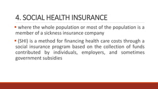 4. SOCIAL HEALTH INSURANCE
 where the whole population or most of the population is a
member of a sickness insurance company
 (SHI) is a method for financing health care costs through a
social insurance program based on the collection of funds
contributed by individuals, employers, and sometimes
government subsidies
 
