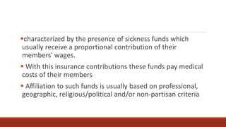 characterized by the presence of sickness funds which
usually receive a proportional contribution of their
members' wages.
 With this insurance contributions these funds pay medical
costs of their members
 Affiliation to such funds is usually based on professional,
geographic, religious/political and/or non-partisan criteria
 