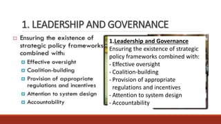 1. LEADERSHIP AND GOVERNANCE
1.Leadership and Governance
Ensuring the existence of strategic
policy frameworks combined with:
- Effective oversight
- Coalition-building
- Provision of appropriate
regulations and incentives
- Attention to system design
- Accountability
 
