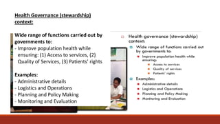 Health Governance (stewardship)
context:
Wide range of functions carried out by
governments to:
- Improve population health while
ensuring: (1) Access to services, (2)
Quality of Services, (3) Patients’ rights
Examples:
- Administrative details
- Logistics and Operations
- Planning and Policy Making
- Monitoring and Evaluation
 