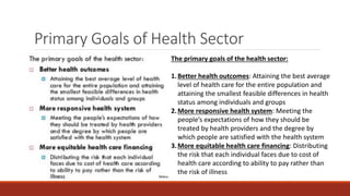 Primary Goals of Health Sector
The primary goals of the health sector:
1.Better health outcomes: Attaining the best average
level of health care for the entire population and
attaining the smallest feasible differences in health
status among individuals and groups
2.More responsive health system: Meeting the
people’s expectations of how they should be
treated by health providers and the degree by
which people are satisfied with the health system
3.More equitable health care financing: Distributing
the risk that each individual faces due to cost of
health care according to ability to pay rather than
the risk of illness
 