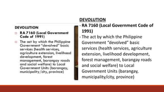 DEVOLUTION
- RA 7160 (Local Government Code of
1991)
- The act by which the Philippine
Government “devolved” basic
services (health services, agriculture
extension, livelihood development,
forest management, barangay roads
and social welfare) to Local
Government Units (barangay,
municipality/city, province)
 
