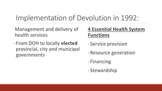 Implementation of Devolution in 1992:
Management and delivery of
health services
-From DOH to locally elected
provincial, city and municipal
governments
4 Essential Health System
Functions
-Service provision
-Resource generation
-Financing
-Stewardship
 