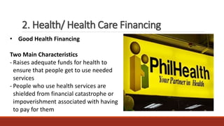 2. Health/ Health Care Financing
• Good Health Financing
Two Main Characteristics
- Raises adequate funds for health to
ensure that people get to use needed
services
- People who use health services are
shielded from financial catastrophe or
impoverishment associated with having
to pay for them
 
