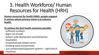 3. Health Workforce/ Human
Resources for Health (HRH)
Human resources for health (HRH)- people engaged
in actions whose primary intent is to enhance
health.
To achieve the best health outcomes possible:
- Sufficient numbers
- Right mix of staff
- System-wide deployment and distribution
(equitable)
- Established job-related norms
- Enabling work environments
- Just compensation/payment systems – right kind of
incentives
 