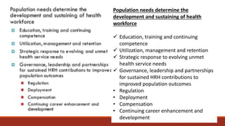 Population needs determine the
development and sustaining of health
workforce
 Education, training and continuing
competence
 Utilization, management and retention
 Strategic response to evolving unmet
health service needs
 Governance, leadership and partnerships
for sustained HRH contributions to
improved population outcomes
• Regulation
• Deployment
• Compensation
• Continuing career enhancement and
development
 