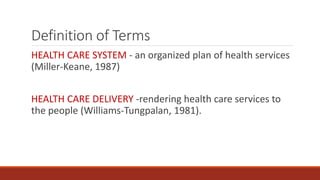 Definition of Terms
HEALTH CARE SYSTEM - an organized plan of health services
(Miller-Keane, 1987)
HEALTH CARE DELIVERY -rendering health care services to
the people (Williams-Tungpalan, 1981).
 