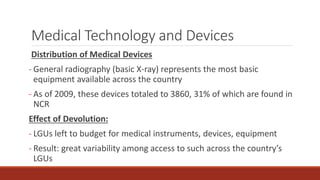 Medical Technology and Devices
Distribution of Medical Devices
- General radiography (basic X-ray) represents the most basic
equipment available across the country
- As of 2009, these devices totaled to 3860, 31% of which are found in
NCR
Effect of Devolution:
- LGUs left to budget for medical instruments, devices, equipment
- Result: great variability among access to such across the country’s
LGUs
 