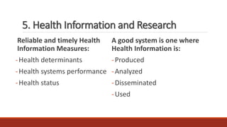 5. Health Information and Research
Reliable and timely Health
Information Measures:
-Health determinants
-Health systems performance
-Health status
A good system is one where
Health Information is:
-Produced
-Analyzed
-Disseminated
-Used
 