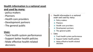 Health information is a national asset
and used by many:
- policy-makers
- Planners
- Health care providers
- Development partners
- The general public
Uses:
- Track health system performance
- Support better health policies
- Make effective health-related
decisions
 