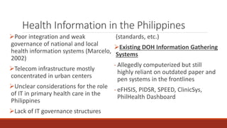 Health Information in the Philippines
Poor integration and weak
governance of national and local
health information systems (Marcelo,
2002)
Telecom infrastructure mostly
concentrated in urban centers
Unclear considerations for the role
of IT in primary health care in the
Philippines
Lack of IT governance structures
(standards, etc.)
Existing DOH Information Gathering
Systems
- Allegedly computerized but still
highly reliant on outdated paper and
pen systems in the frontlines
- eFHSIS, PIDSR, SPEED, ClinicSys,
PhilHealth Dashboard
 