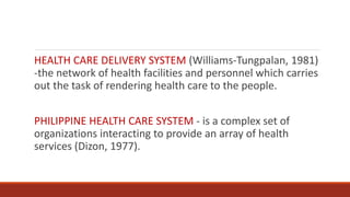 HEALTH CARE DELIVERY SYSTEM (Williams-Tungpalan, 1981)
-the network of health facilities and personnel which carries
out the task of rendering health care to the people.
PHILIPPINE HEALTH CARE SYSTEM - is a complex set of
organizations interacting to provide an array of health
services (Dizon, 1977).
 