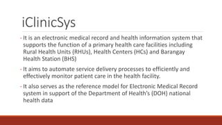 iClinicSys
- It is an electronic medical record and health information system that
supports the function of a primary health care facilities including
Rural Health Units (RHUs), Health Centers (HCs) and Barangay
Health Station (BHS)
- It aims to automate service delivery processes to efficiently and
effectively monitor patient care in the health facility.
- It also serves as the reference model for Electronic Medical Record
system in support of the Department of Health’s (DOH) national
health data
 