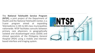 The National Telehealth Service Program
(NTSP), a joint project of the Department of
Health and the National Telehealth Center, is a
5-year program aimed at expanding
Telemedicine in 4th to 6th class municipalities
nationwide. NTSP facilitates consults between
primary care physicians in geographically
isolated and disadvantaged areas (GIDA) and
clinical specialists of the Philippine General
Hospital (PGH) using a mobile and internet-
based interface and triaging system.
 