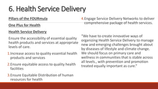 6. Health Service Delivery
Pillars of the FOURmula
One Plus for Health
Health Service Delivery
Ensure the accessibility of essential quality
health products and services at appropriate
levels of care.
1.Increase access to quality essential health
products and services
2.Ensure equitable access to quality health
facilities
3.Ensure Equitable Distribution of human
resources for health
4.Engage Service Delivery Networks to deliver
comprehensive package of health services.
“We have to create innovative ways of
organizing Health Service Delivery to manage
new and emerging challenges brought about
by diseases of lifestyle and climate change.
We should focus on primary care and
wellness in communities that is stable across
all levels., with prevention and promotion
treated equally important as cure.”
 